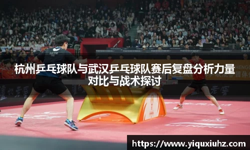 杭州乒乓球队与武汉乒乓球队赛后复盘分析力量对比与战术探讨