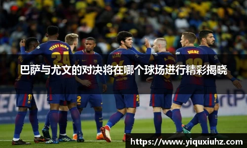 巴萨与尤文的对决将在哪个球场进行精彩揭晓
