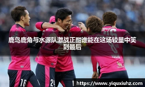 鹿岛鹿角与水源队激战正酣谁能在这场较量中笑到最后